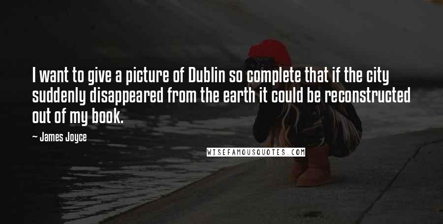 James Joyce Quotes: I want to give a picture of Dublin so complete that if the city suddenly disappeared from the earth it could be reconstructed out of my book.