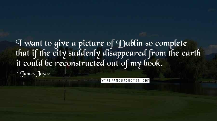 James Joyce Quotes: I want to give a picture of Dublin so complete that if the city suddenly disappeared from the earth it could be reconstructed out of my book.