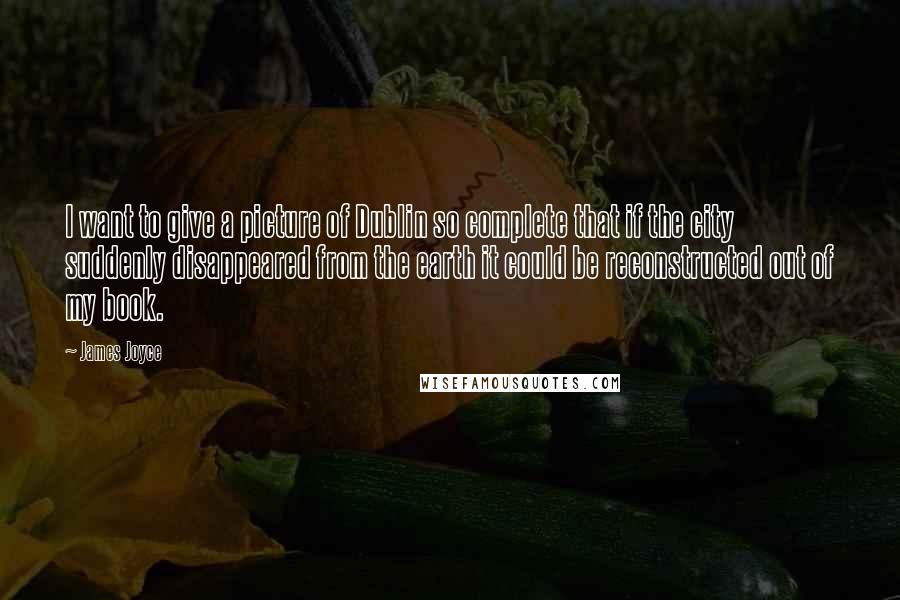 James Joyce Quotes: I want to give a picture of Dublin so complete that if the city suddenly disappeared from the earth it could be reconstructed out of my book.
