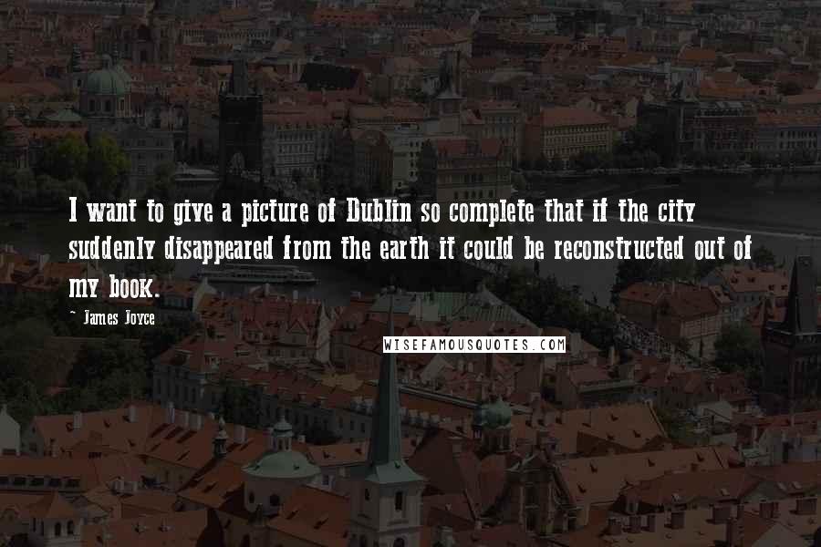James Joyce Quotes: I want to give a picture of Dublin so complete that if the city suddenly disappeared from the earth it could be reconstructed out of my book.