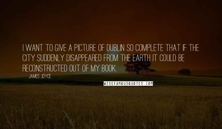 James Joyce Quotes: I want to give a picture of Dublin so complete that if the city suddenly disappeared from the earth it could be reconstructed out of my book.