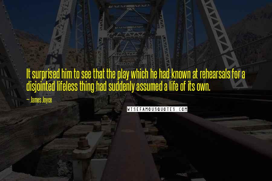 James Joyce Quotes: It surprised him to see that the play which he had known at rehearsals for a disjointed lifeless thing had suddenly assumed a life of its own.