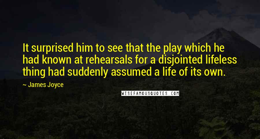 James Joyce Quotes: It surprised him to see that the play which he had known at rehearsals for a disjointed lifeless thing had suddenly assumed a life of its own.