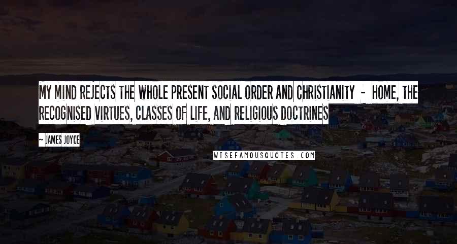 James Joyce Quotes: My mind rejects the whole present social order and Christianity  -  home, the recognised virtues, classes of life, and religious doctrines