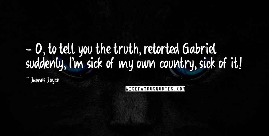 James Joyce Quotes:  - O, to tell you the truth, retorted Gabriel suddenly, I'm sick of my own country, sick of it!