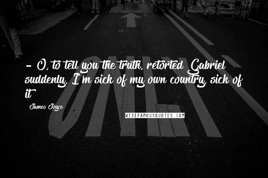 James Joyce Quotes:  - O, to tell you the truth, retorted Gabriel suddenly, I'm sick of my own country, sick of it!