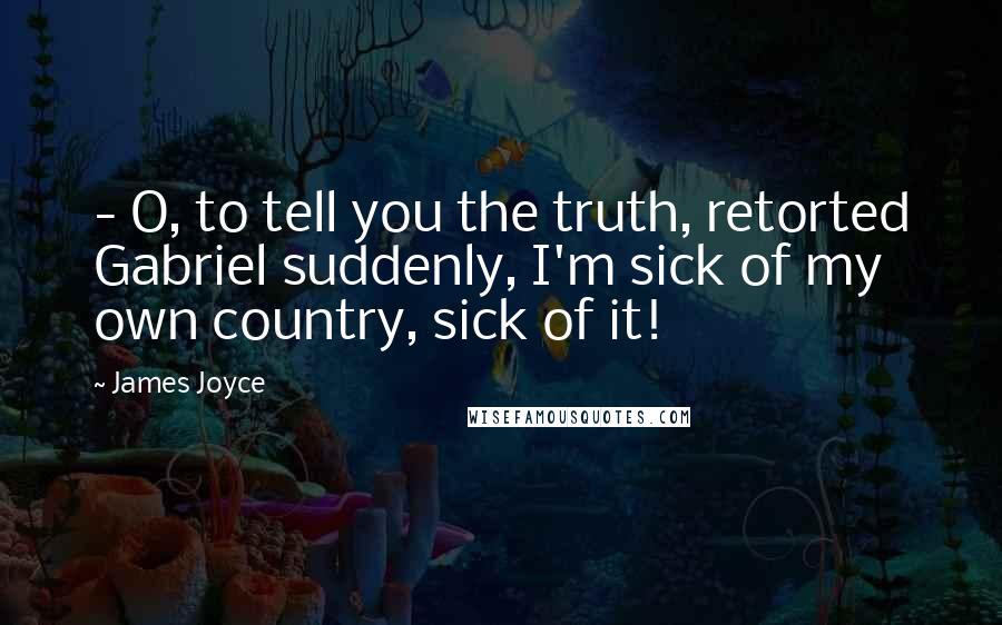 James Joyce Quotes:  - O, to tell you the truth, retorted Gabriel suddenly, I'm sick of my own country, sick of it!