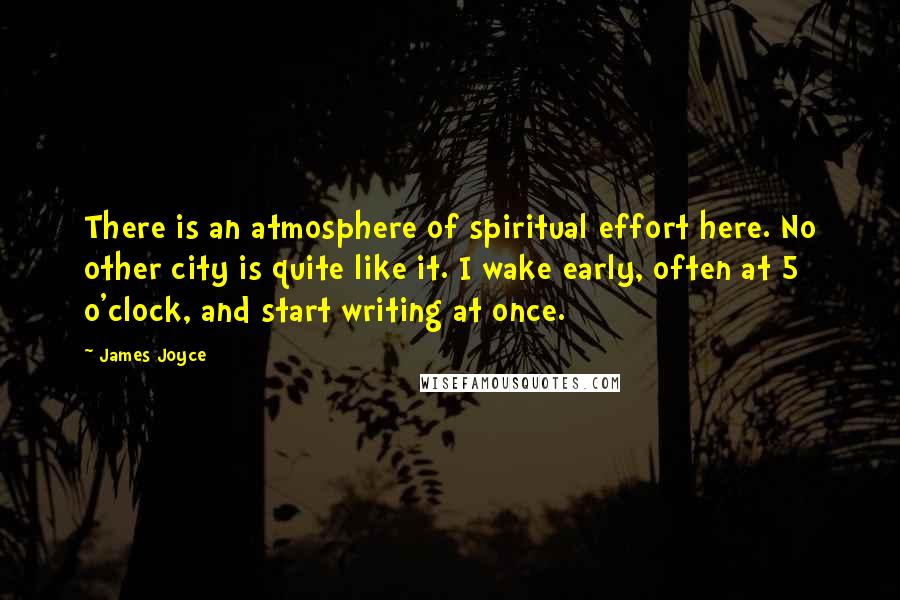 James Joyce Quotes: There is an atmosphere of spiritual effort here. No other city is quite like it. I wake early, often at 5 o'clock, and start writing at once.