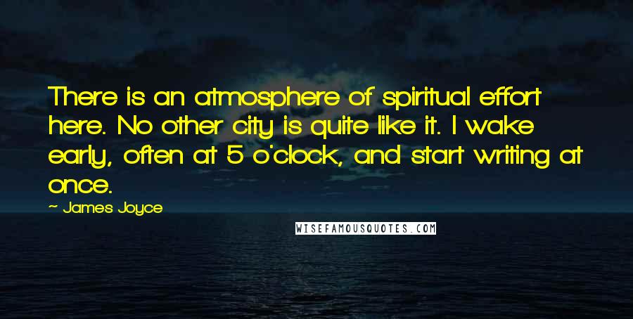 James Joyce Quotes: There is an atmosphere of spiritual effort here. No other city is quite like it. I wake early, often at 5 o'clock, and start writing at once.