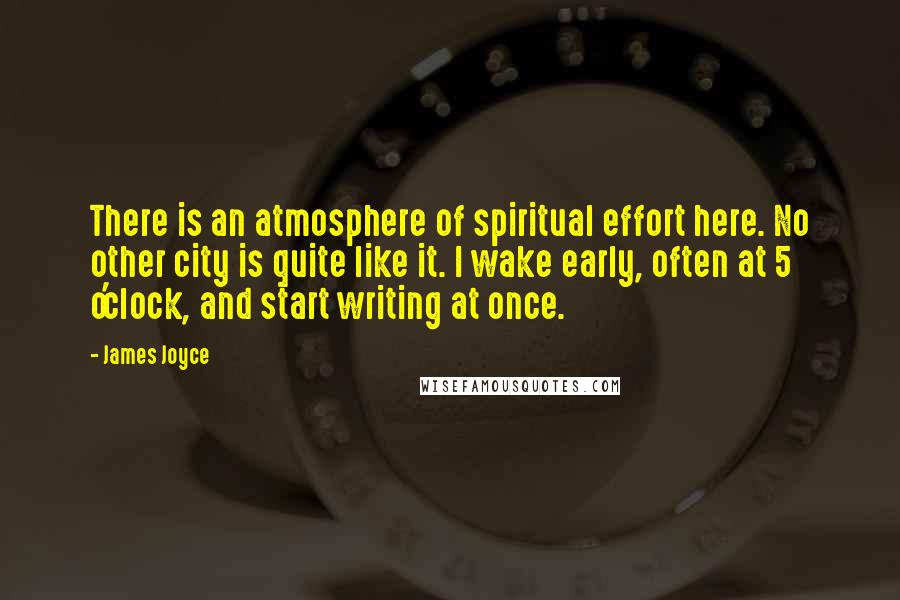 James Joyce Quotes: There is an atmosphere of spiritual effort here. No other city is quite like it. I wake early, often at 5 o'clock, and start writing at once.