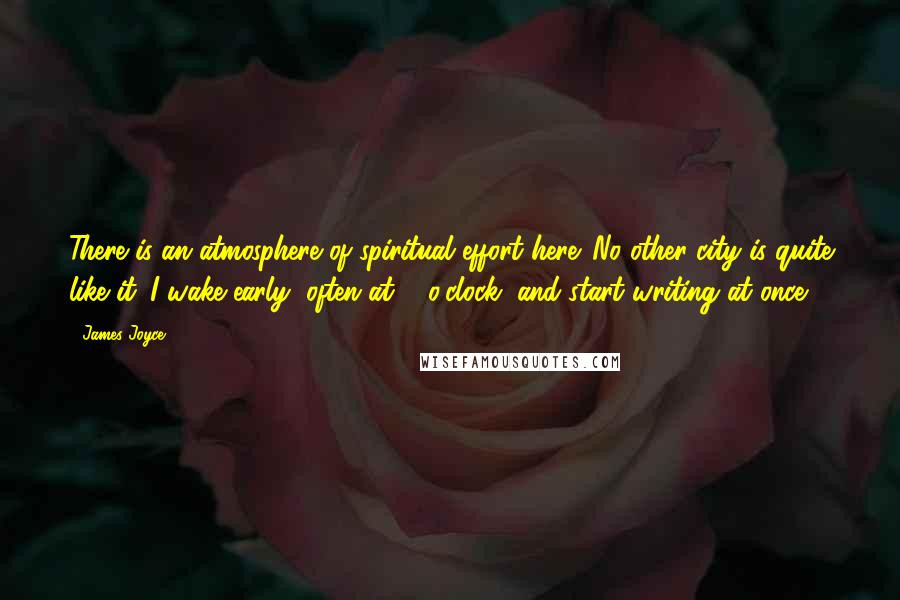 James Joyce Quotes: There is an atmosphere of spiritual effort here. No other city is quite like it. I wake early, often at 5 o'clock, and start writing at once.