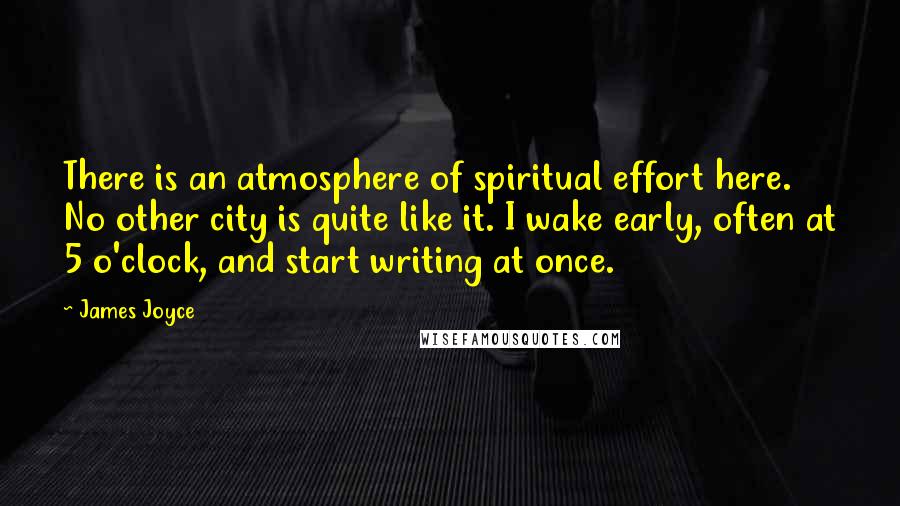 James Joyce Quotes: There is an atmosphere of spiritual effort here. No other city is quite like it. I wake early, often at 5 o'clock, and start writing at once.