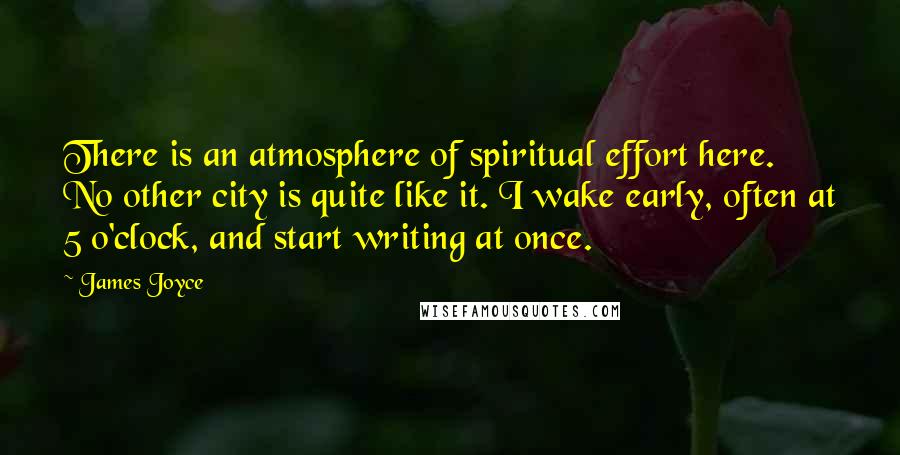 James Joyce Quotes: There is an atmosphere of spiritual effort here. No other city is quite like it. I wake early, often at 5 o'clock, and start writing at once.