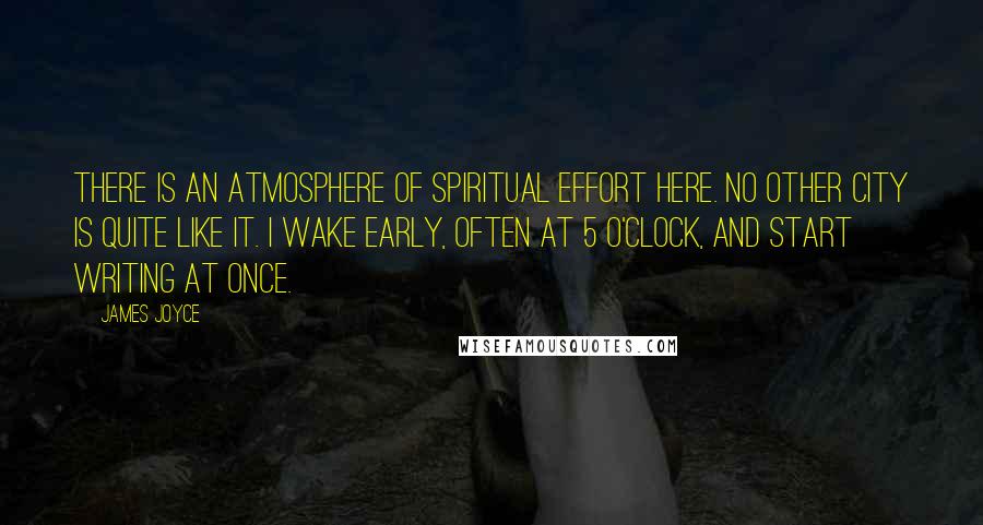 James Joyce Quotes: There is an atmosphere of spiritual effort here. No other city is quite like it. I wake early, often at 5 o'clock, and start writing at once.