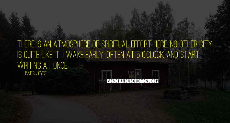 James Joyce Quotes: There is an atmosphere of spiritual effort here. No other city is quite like it. I wake early, often at 5 o'clock, and start writing at once.