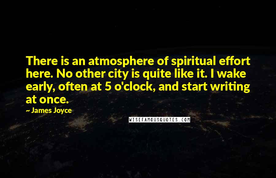 James Joyce Quotes: There is an atmosphere of spiritual effort here. No other city is quite like it. I wake early, often at 5 o'clock, and start writing at once.