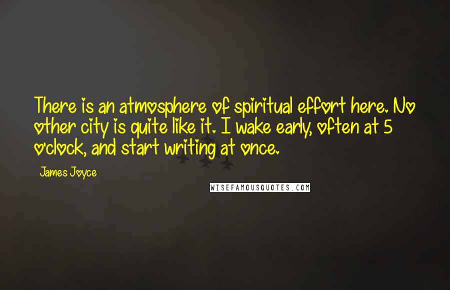 James Joyce Quotes: There is an atmosphere of spiritual effort here. No other city is quite like it. I wake early, often at 5 o'clock, and start writing at once.