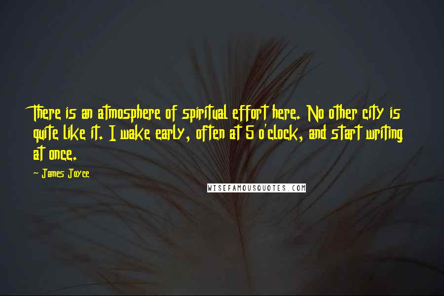 James Joyce Quotes: There is an atmosphere of spiritual effort here. No other city is quite like it. I wake early, often at 5 o'clock, and start writing at once.