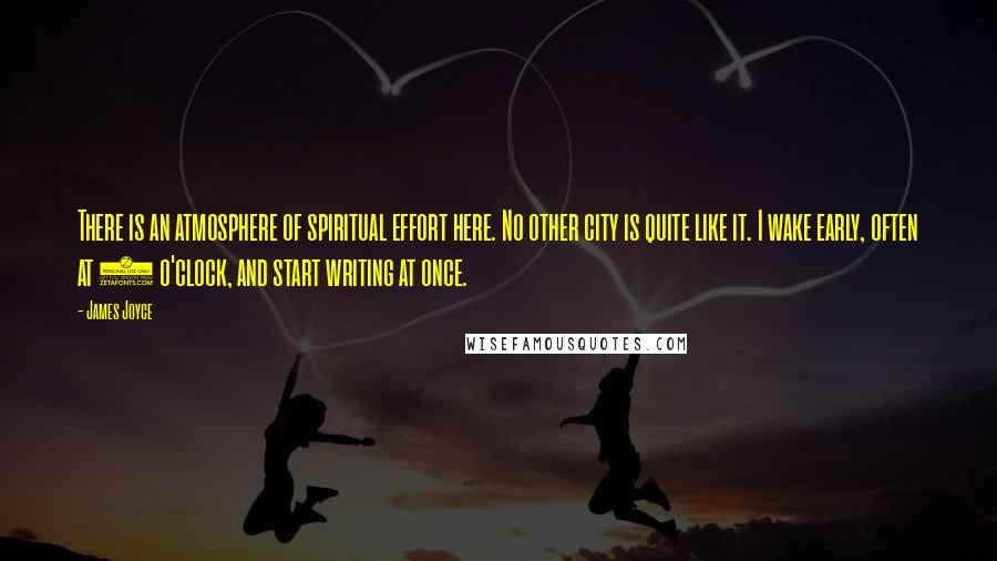 James Joyce Quotes: There is an atmosphere of spiritual effort here. No other city is quite like it. I wake early, often at 5 o'clock, and start writing at once.