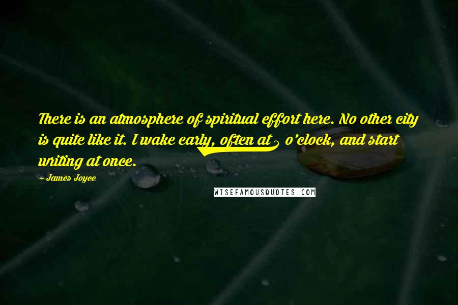 James Joyce Quotes: There is an atmosphere of spiritual effort here. No other city is quite like it. I wake early, often at 5 o'clock, and start writing at once.