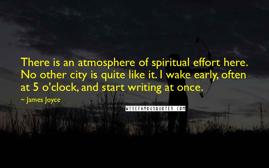 James Joyce Quotes: There is an atmosphere of spiritual effort here. No other city is quite like it. I wake early, often at 5 o'clock, and start writing at once.