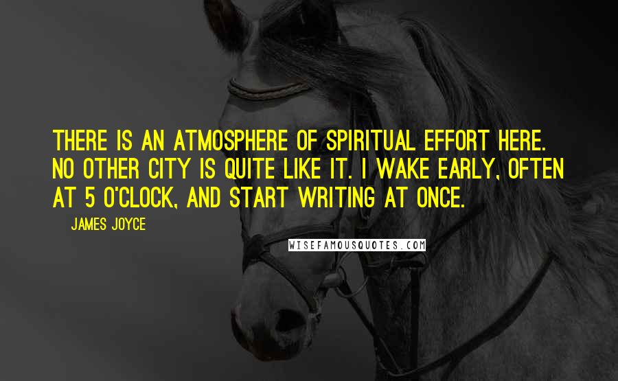 James Joyce Quotes: There is an atmosphere of spiritual effort here. No other city is quite like it. I wake early, often at 5 o'clock, and start writing at once.