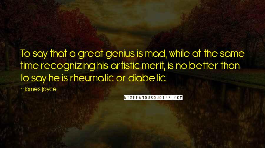 James Joyce Quotes: To say that a great genius is mad, while at the same time recognizing his artistic merit, is no better than to say he is rheumatic or diabetic.