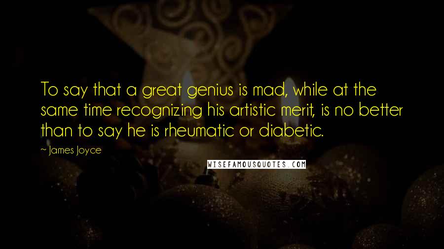 James Joyce Quotes: To say that a great genius is mad, while at the same time recognizing his artistic merit, is no better than to say he is rheumatic or diabetic.
