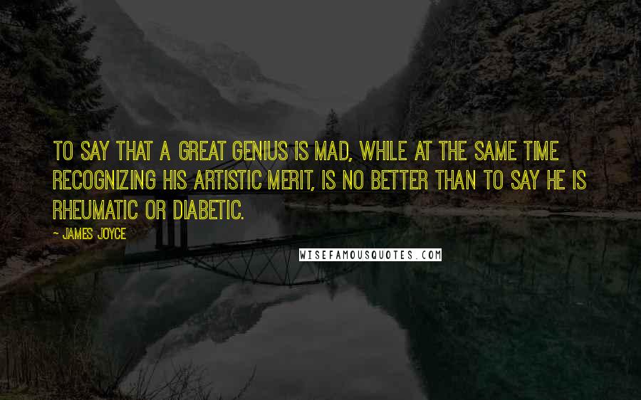 James Joyce Quotes: To say that a great genius is mad, while at the same time recognizing his artistic merit, is no better than to say he is rheumatic or diabetic.