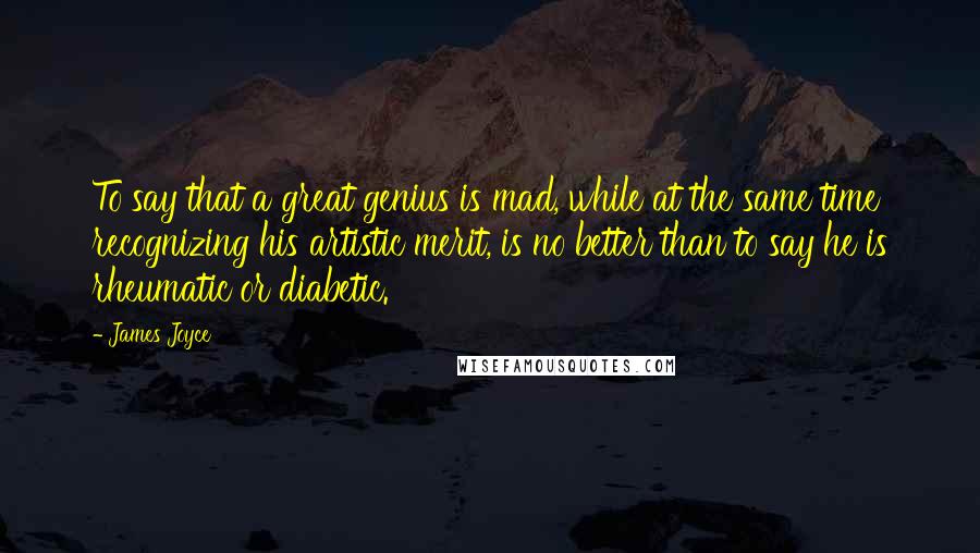 James Joyce Quotes: To say that a great genius is mad, while at the same time recognizing his artistic merit, is no better than to say he is rheumatic or diabetic.