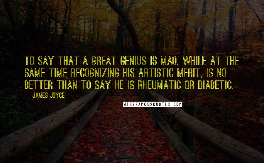 James Joyce Quotes: To say that a great genius is mad, while at the same time recognizing his artistic merit, is no better than to say he is rheumatic or diabetic.