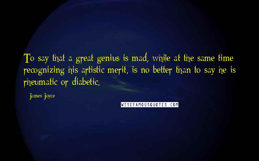 James Joyce Quotes: To say that a great genius is mad, while at the same time recognizing his artistic merit, is no better than to say he is rheumatic or diabetic.