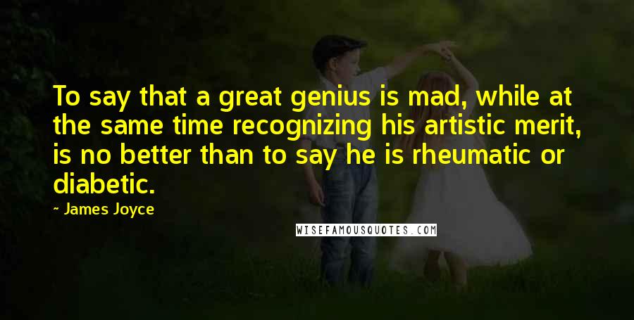 James Joyce Quotes: To say that a great genius is mad, while at the same time recognizing his artistic merit, is no better than to say he is rheumatic or diabetic.