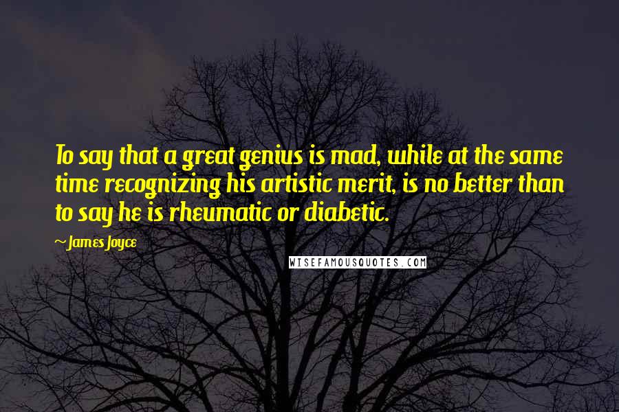 James Joyce Quotes: To say that a great genius is mad, while at the same time recognizing his artistic merit, is no better than to say he is rheumatic or diabetic.