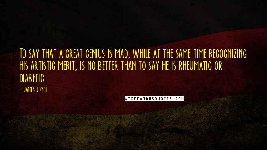 James Joyce Quotes: To say that a great genius is mad, while at the same time recognizing his artistic merit, is no better than to say he is rheumatic or diabetic.