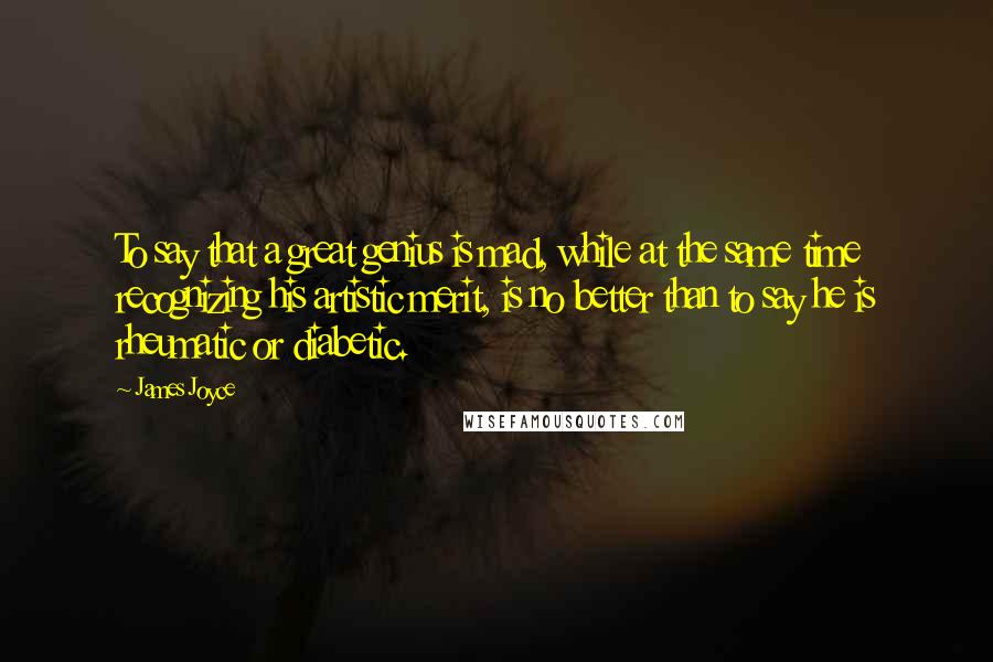 James Joyce Quotes: To say that a great genius is mad, while at the same time recognizing his artistic merit, is no better than to say he is rheumatic or diabetic.