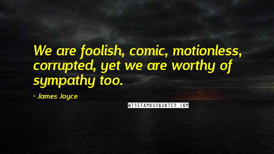 James Joyce Quotes: We are foolish, comic, motionless, corrupted, yet we are worthy of sympathy too.
