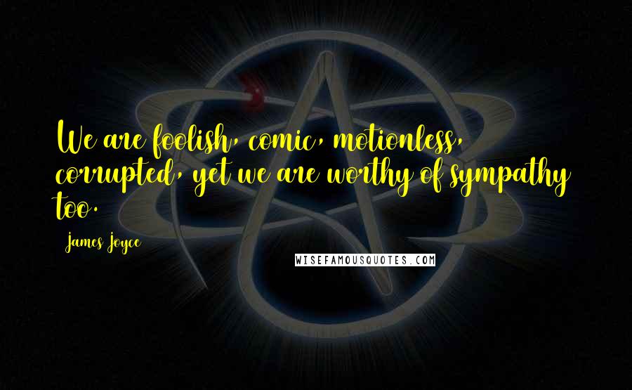 James Joyce Quotes: We are foolish, comic, motionless, corrupted, yet we are worthy of sympathy too.