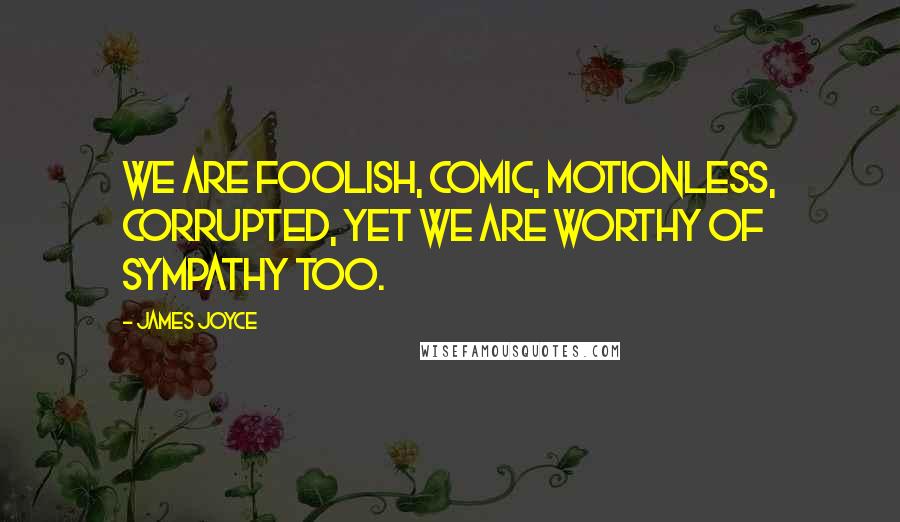 James Joyce Quotes: We are foolish, comic, motionless, corrupted, yet we are worthy of sympathy too.
