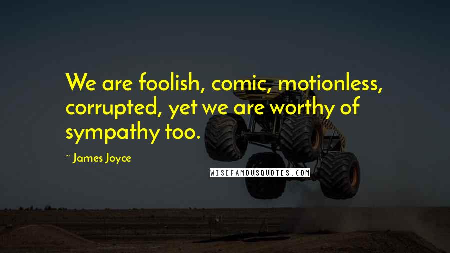 James Joyce Quotes: We are foolish, comic, motionless, corrupted, yet we are worthy of sympathy too.