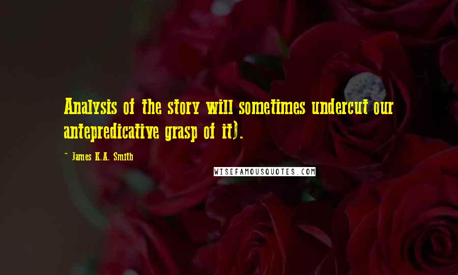 James K.A. Smith Quotes: Analysis of the story will sometimes undercut our antepredicative grasp of it).