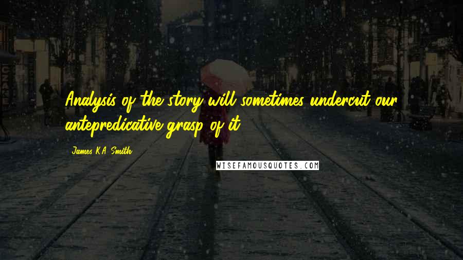 James K.A. Smith Quotes: Analysis of the story will sometimes undercut our antepredicative grasp of it).