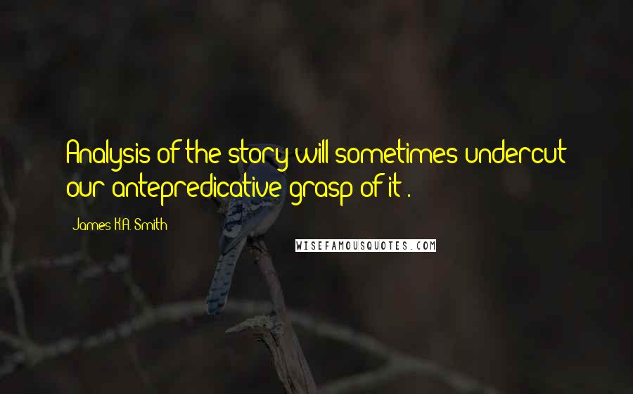 James K.A. Smith Quotes: Analysis of the story will sometimes undercut our antepredicative grasp of it).