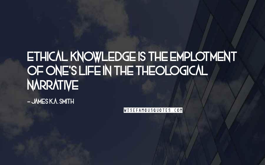 James K.A. Smith Quotes: Ethical knowledge is the emplotment of one's life in the theological narrative