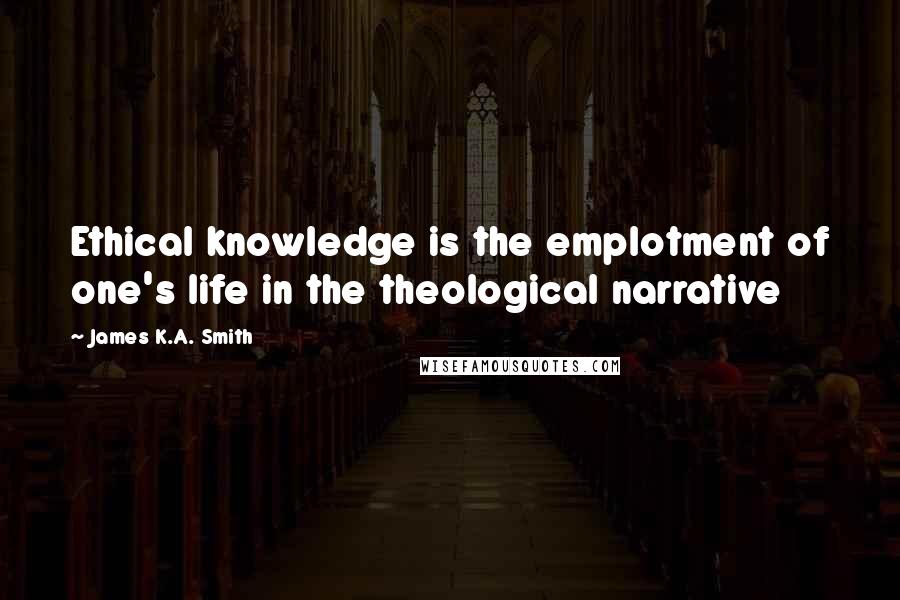 James K.A. Smith Quotes: Ethical knowledge is the emplotment of one's life in the theological narrative