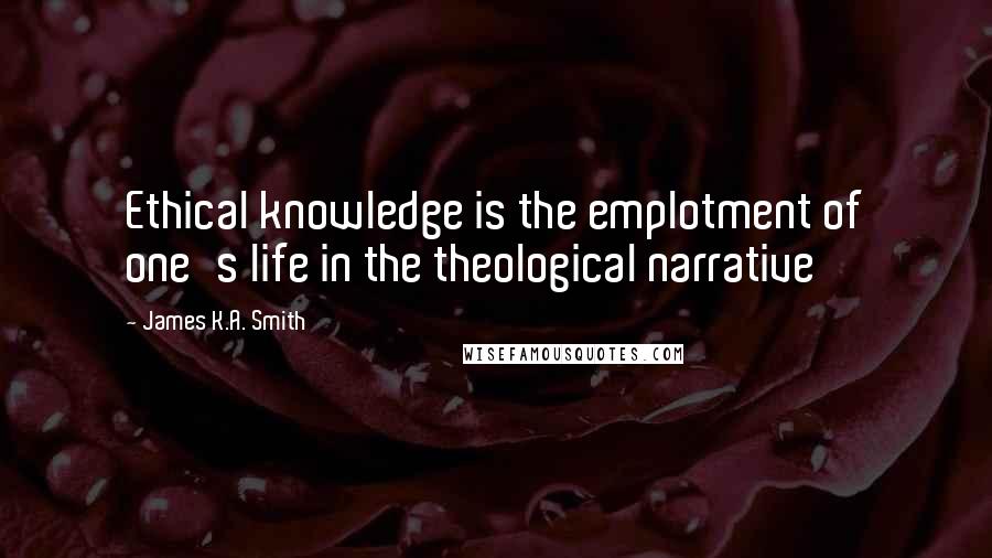 James K.A. Smith Quotes: Ethical knowledge is the emplotment of one's life in the theological narrative