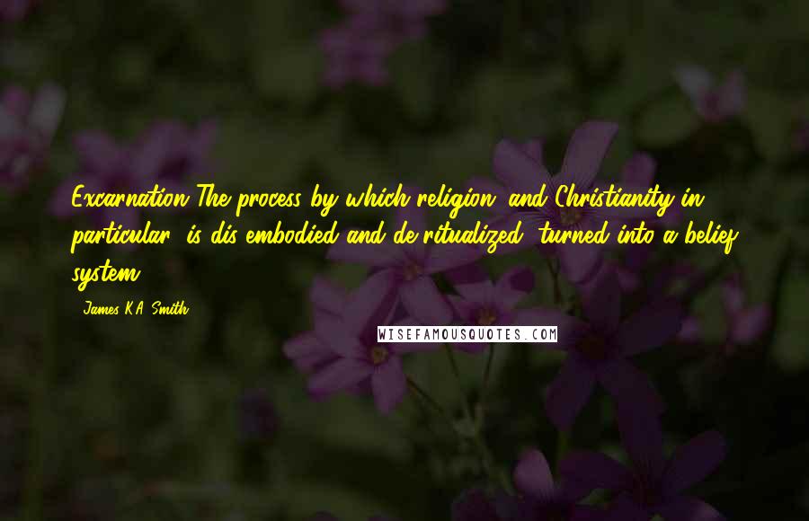 James K.A. Smith Quotes: Excarnation The process by which religion (and Christianity in particular) is dis-embodied and de-ritualized, turned into a belief system.