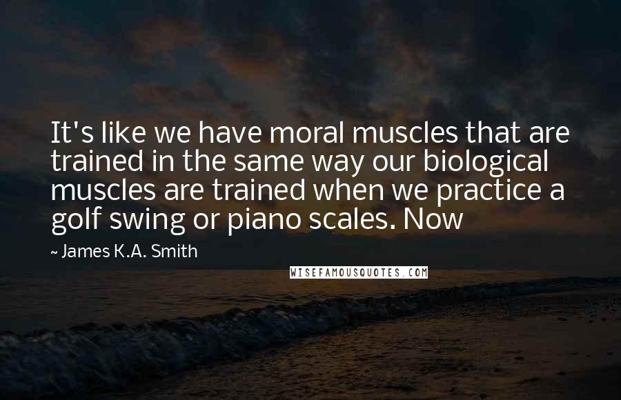 James K.A. Smith Quotes: It's like we have moral muscles that are trained in the same way our biological muscles are trained when we practice a golf swing or piano scales. Now