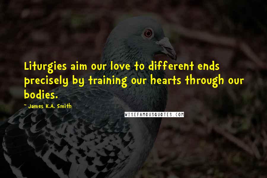 James K.A. Smith Quotes: Liturgies aim our love to different ends precisely by training our hearts through our bodies.