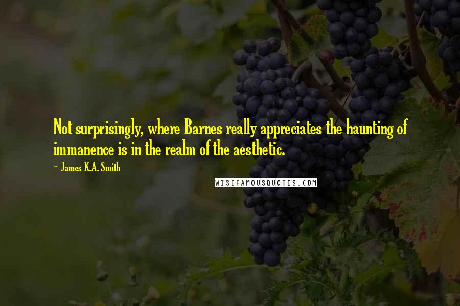 James K.A. Smith Quotes: Not surprisingly, where Barnes really appreciates the haunting of immanence is in the realm of the aesthetic.